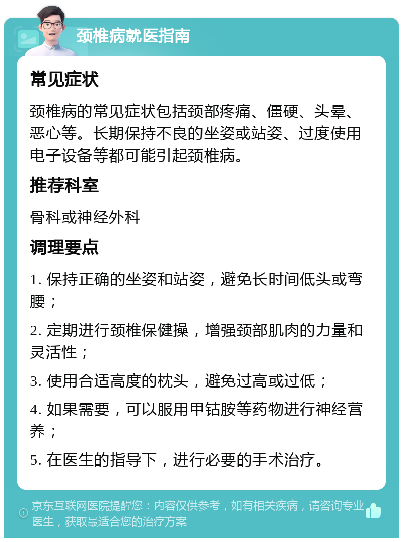 颈椎病就医指南 常见症状 颈椎病的常见症状包括颈部疼痛、僵硬、头晕、恶心等。长期保持不良的坐姿或站姿、过度使用电子设备等都可能引起颈椎病。 推荐科室 骨科或神经外科 调理要点 1. 保持正确的坐姿和站姿，避免长时间低头或弯腰； 2. 定期进行颈椎保健操，增强颈部肌肉的力量和灵活性； 3. 使用合适高度的枕头，避免过高或过低； 4. 如果需要，可以服用甲钴胺等药物进行神经营养； 5. 在医生的指导下，进行必要的手术治疗。