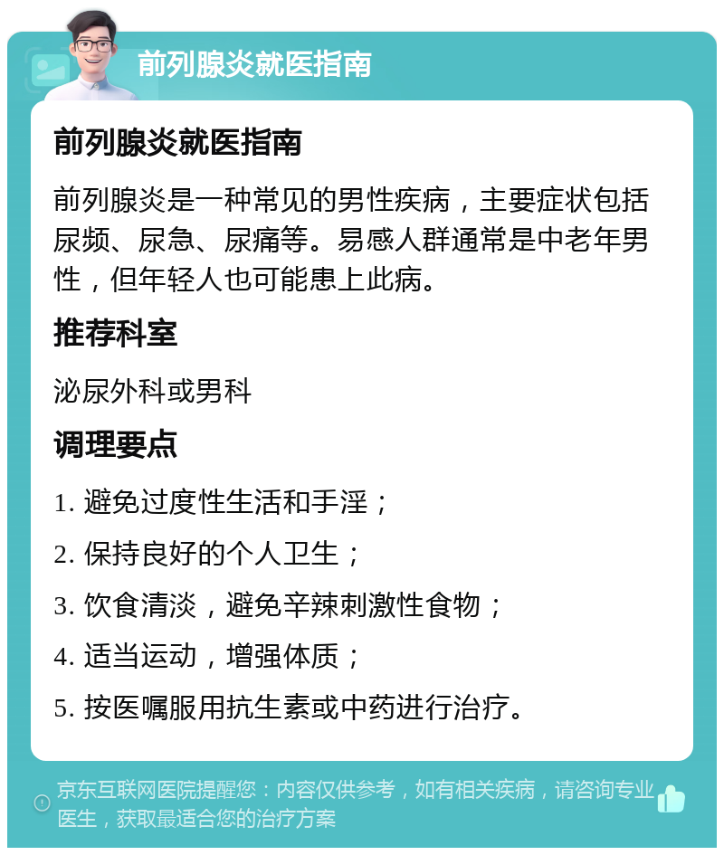 前列腺炎就医指南 前列腺炎就医指南 前列腺炎是一种常见的男性疾病，主要症状包括尿频、尿急、尿痛等。易感人群通常是中老年男性，但年轻人也可能患上此病。 推荐科室 泌尿外科或男科 调理要点 1. 避免过度性生活和手淫； 2. 保持良好的个人卫生； 3. 饮食清淡，避免辛辣刺激性食物； 4. 适当运动，增强体质； 5. 按医嘱服用抗生素或中药进行治疗。