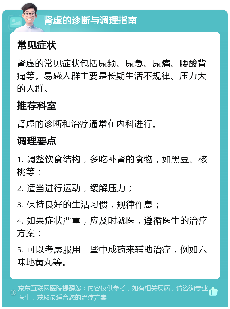 肾虚的诊断与调理指南 常见症状 肾虚的常见症状包括尿频、尿急、尿痛、腰酸背痛等。易感人群主要是长期生活不规律、压力大的人群。 推荐科室 肾虚的诊断和治疗通常在内科进行。 调理要点 1. 调整饮食结构，多吃补肾的食物，如黑豆、核桃等； 2. 适当进行运动，缓解压力； 3. 保持良好的生活习惯，规律作息； 4. 如果症状严重，应及时就医，遵循医生的治疗方案； 5. 可以考虑服用一些中成药来辅助治疗，例如六味地黄丸等。