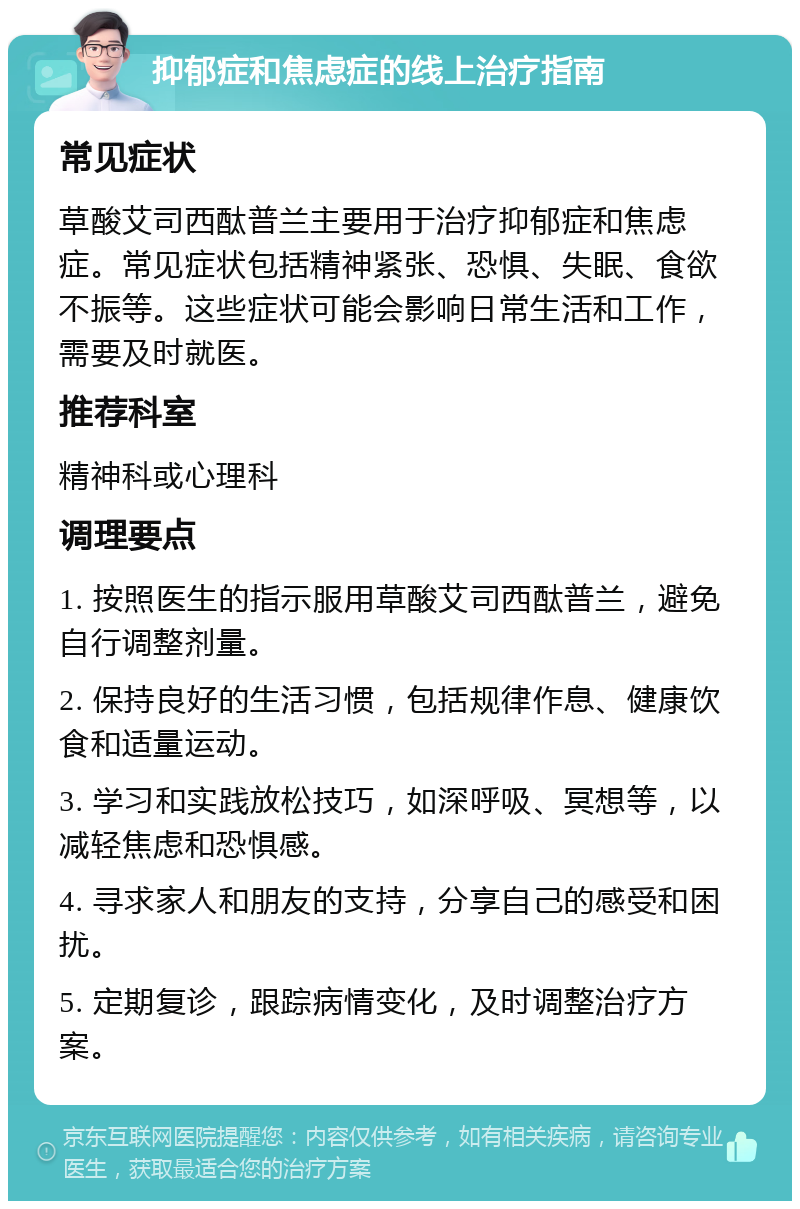 抑郁症和焦虑症的线上治疗指南 常见症状 草酸艾司西酞普兰主要用于治疗抑郁症和焦虑症。常见症状包括精神紧张、恐惧、失眠、食欲不振等。这些症状可能会影响日常生活和工作，需要及时就医。 推荐科室 精神科或心理科 调理要点 1. 按照医生的指示服用草酸艾司西酞普兰，避免自行调整剂量。 2. 保持良好的生活习惯，包括规律作息、健康饮食和适量运动。 3. 学习和实践放松技巧，如深呼吸、冥想等，以减轻焦虑和恐惧感。 4. 寻求家人和朋友的支持，分享自己的感受和困扰。 5. 定期复诊，跟踪病情变化，及时调整治疗方案。