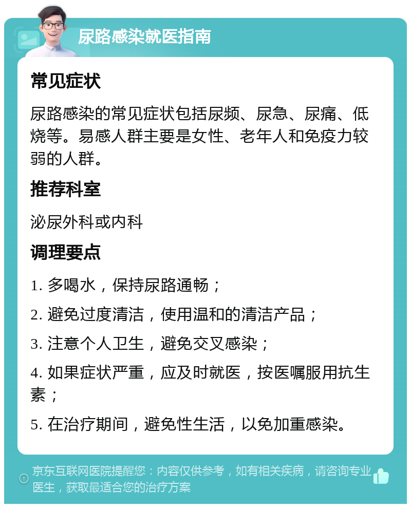 尿路感染就医指南 常见症状 尿路感染的常见症状包括尿频、尿急、尿痛、低烧等。易感人群主要是女性、老年人和免疫力较弱的人群。 推荐科室 泌尿外科或内科 调理要点 1. 多喝水，保持尿路通畅； 2. 避免过度清洁，使用温和的清洁产品； 3. 注意个人卫生，避免交叉感染； 4. 如果症状严重，应及时就医，按医嘱服用抗生素； 5. 在治疗期间，避免性生活，以免加重感染。