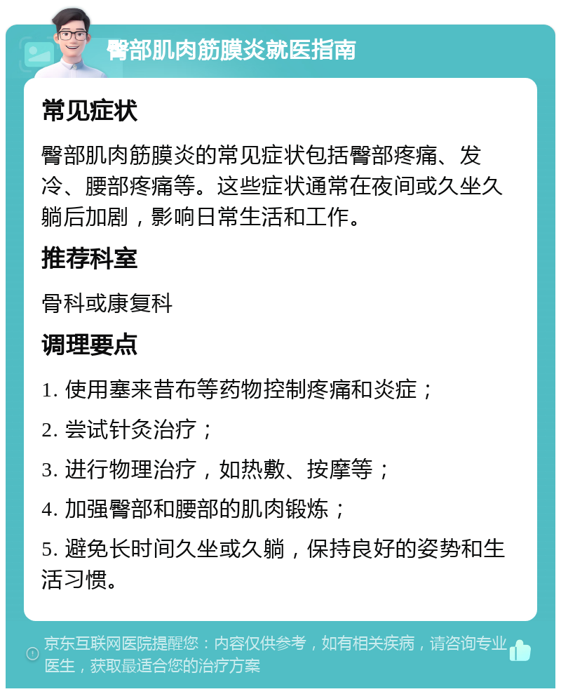 臀部肌肉筋膜炎就医指南 常见症状 臀部肌肉筋膜炎的常见症状包括臀部疼痛、发冷、腰部疼痛等。这些症状通常在夜间或久坐久躺后加剧，影响日常生活和工作。 推荐科室 骨科或康复科 调理要点 1. 使用塞来昔布等药物控制疼痛和炎症； 2. 尝试针灸治疗； 3. 进行物理治疗，如热敷、按摩等； 4. 加强臀部和腰部的肌肉锻炼； 5. 避免长时间久坐或久躺，保持良好的姿势和生活习惯。