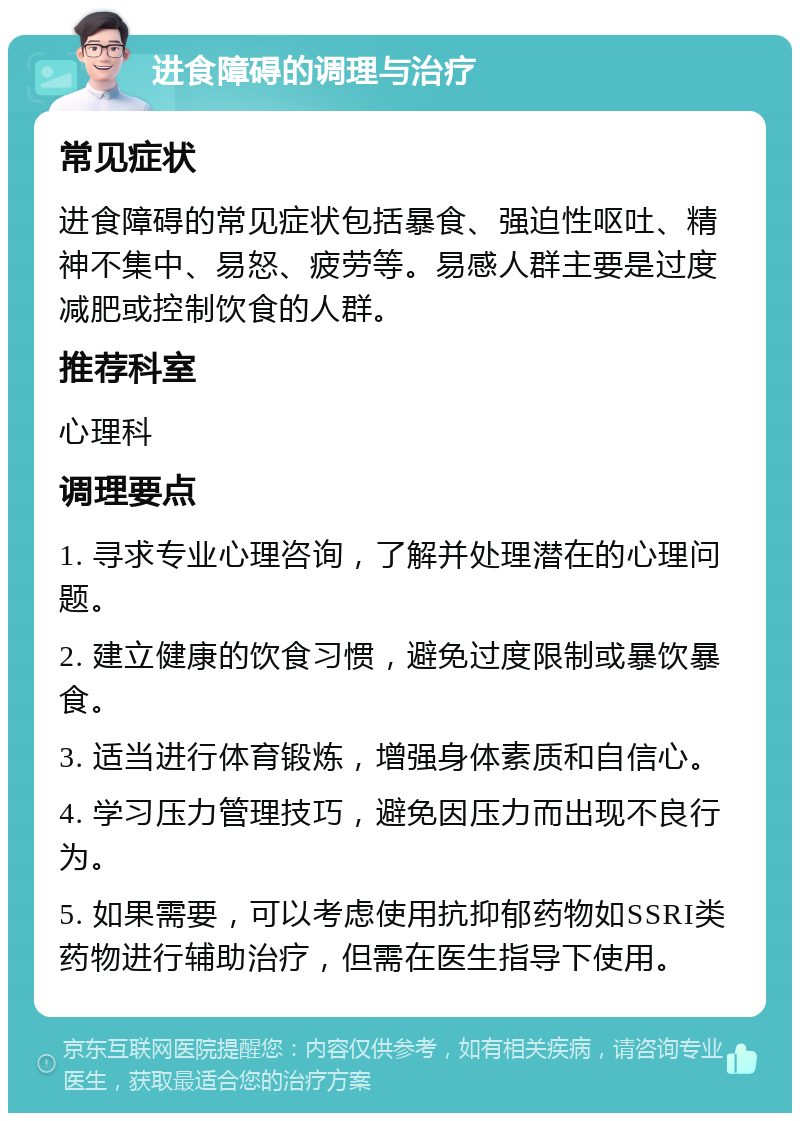 进食障碍的调理与治疗 常见症状 进食障碍的常见症状包括暴食、强迫性呕吐、精神不集中、易怒、疲劳等。易感人群主要是过度减肥或控制饮食的人群。 推荐科室 心理科 调理要点 1. 寻求专业心理咨询，了解并处理潜在的心理问题。 2. 建立健康的饮食习惯，避免过度限制或暴饮暴食。 3. 适当进行体育锻炼，增强身体素质和自信心。 4. 学习压力管理技巧，避免因压力而出现不良行为。 5. 如果需要，可以考虑使用抗抑郁药物如SSRI类药物进行辅助治疗，但需在医生指导下使用。