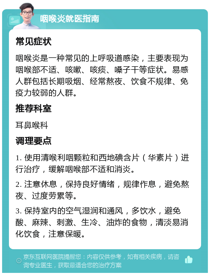 咽喉炎就医指南 常见症状 咽喉炎是一种常见的上呼吸道感染，主要表现为咽喉部不适、咳嗽、咳痰、嗓子干等症状。易感人群包括长期吸烟、经常熬夜、饮食不规律、免疫力较弱的人群。 推荐科室 耳鼻喉科 调理要点 1. 使用清喉利咽颗粒和西地碘含片（华素片）进行治疗，缓解咽喉部不适和消炎。 2. 注意休息，保持良好情绪，规律作息，避免熬夜、过度劳累等。 3. 保持室内的空气湿润和通风，多饮水，避免酸、麻辣、刺激、生冷、油炸的食物，清淡易消化饮食，注意保暖。