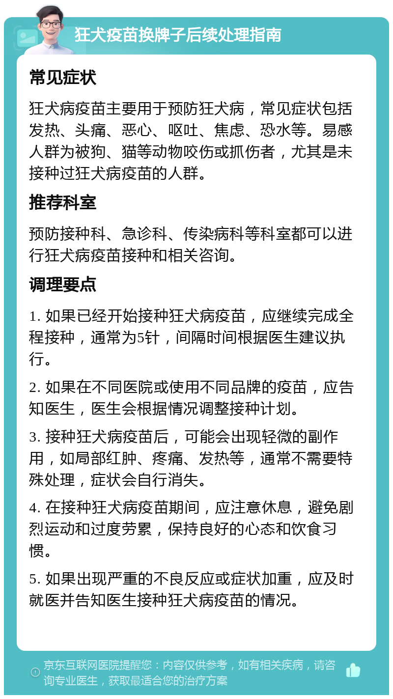 狂犬疫苗换牌子后续处理指南 常见症状 狂犬病疫苗主要用于预防狂犬病，常见症状包括发热、头痛、恶心、呕吐、焦虑、恐水等。易感人群为被狗、猫等动物咬伤或抓伤者，尤其是未接种过狂犬病疫苗的人群。 推荐科室 预防接种科、急诊科、传染病科等科室都可以进行狂犬病疫苗接种和相关咨询。 调理要点 1. 如果已经开始接种狂犬病疫苗，应继续完成全程接种，通常为5针，间隔时间根据医生建议执行。 2. 如果在不同医院或使用不同品牌的疫苗，应告知医生，医生会根据情况调整接种计划。 3. 接种狂犬病疫苗后，可能会出现轻微的副作用，如局部红肿、疼痛、发热等，通常不需要特殊处理，症状会自行消失。 4. 在接种狂犬病疫苗期间，应注意休息，避免剧烈运动和过度劳累，保持良好的心态和饮食习惯。 5. 如果出现严重的不良反应或症状加重，应及时就医并告知医生接种狂犬病疫苗的情况。