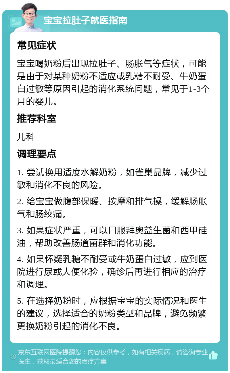 宝宝拉肚子就医指南 常见症状 宝宝喝奶粉后出现拉肚子、肠胀气等症状，可能是由于对某种奶粉不适应或乳糖不耐受、牛奶蛋白过敏等原因引起的消化系统问题，常见于1-3个月的婴儿。 推荐科室 儿科 调理要点 1. 尝试换用适度水解奶粉，如雀巢品牌，减少过敏和消化不良的风险。 2. 给宝宝做腹部保暖、按摩和排气操，缓解肠胀气和肠绞痛。 3. 如果症状严重，可以口服拜奥益生菌和西甲硅油，帮助改善肠道菌群和消化功能。 4. 如果怀疑乳糖不耐受或牛奶蛋白过敏，应到医院进行尿或大便化验，确诊后再进行相应的治疗和调理。 5. 在选择奶粉时，应根据宝宝的实际情况和医生的建议，选择适合的奶粉类型和品牌，避免频繁更换奶粉引起的消化不良。