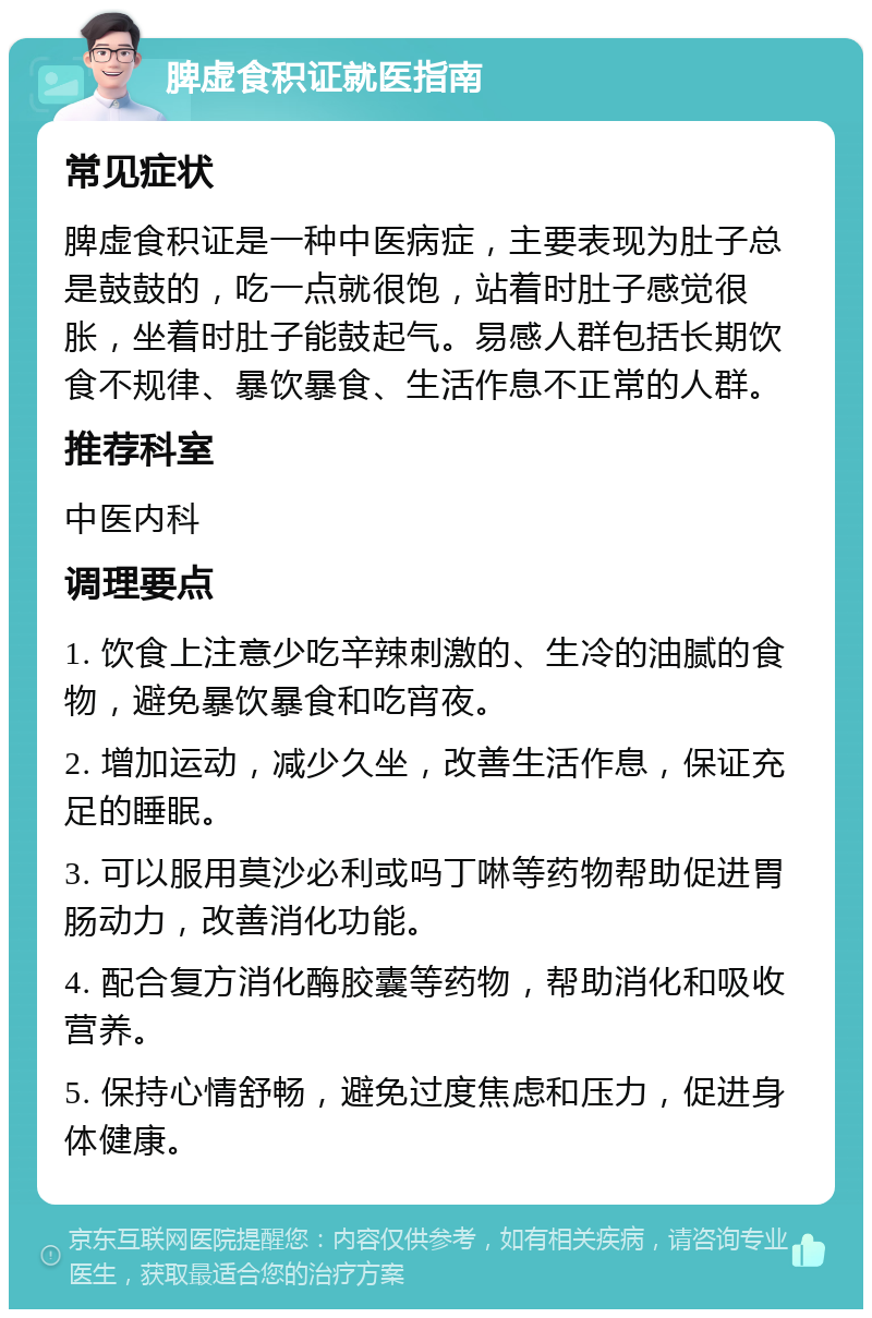 脾虚食积证就医指南 常见症状 脾虚食积证是一种中医病症，主要表现为肚子总是鼓鼓的，吃一点就很饱，站着时肚子感觉很胀，坐着时肚子能鼓起气。易感人群包括长期饮食不规律、暴饮暴食、生活作息不正常的人群。 推荐科室 中医内科 调理要点 1. 饮食上注意少吃辛辣刺激的、生冷的油腻的食物，避免暴饮暴食和吃宵夜。 2. 增加运动，减少久坐，改善生活作息，保证充足的睡眠。 3. 可以服用莫沙必利或吗丁啉等药物帮助促进胃肠动力，改善消化功能。 4. 配合复方消化酶胶囊等药物，帮助消化和吸收营养。 5. 保持心情舒畅，避免过度焦虑和压力，促进身体健康。