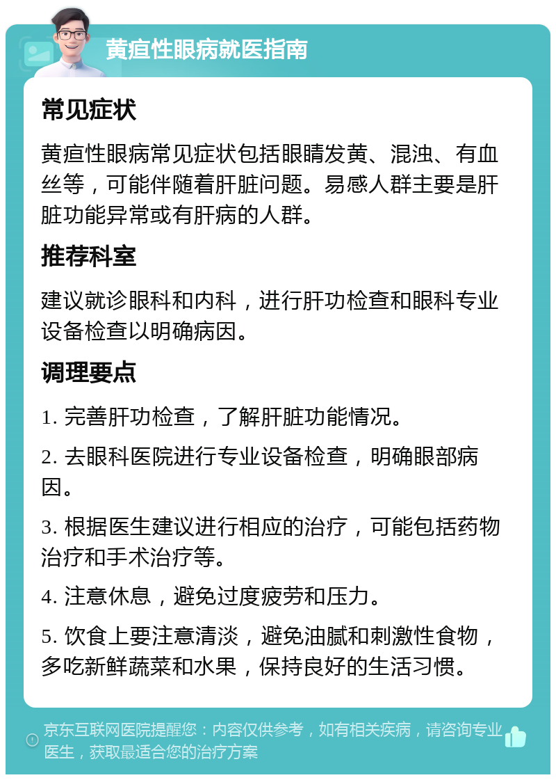 黄疸性眼病就医指南 常见症状 黄疸性眼病常见症状包括眼睛发黄、混浊、有血丝等，可能伴随着肝脏问题。易感人群主要是肝脏功能异常或有肝病的人群。 推荐科室 建议就诊眼科和内科，进行肝功检查和眼科专业设备检查以明确病因。 调理要点 1. 完善肝功检查，了解肝脏功能情况。 2. 去眼科医院进行专业设备检查，明确眼部病因。 3. 根据医生建议进行相应的治疗，可能包括药物治疗和手术治疗等。 4. 注意休息，避免过度疲劳和压力。 5. 饮食上要注意清淡，避免油腻和刺激性食物，多吃新鲜蔬菜和水果，保持良好的生活习惯。