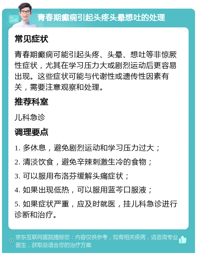 青春期癫痫引起头疼头晕想吐的处理 常见症状 青春期癫痫可能引起头疼、头晕、想吐等非惊厥性症状，尤其在学习压力大或剧烈运动后更容易出现。这些症状可能与代谢性或遗传性因素有关，需要注意观察和处理。 推荐科室 儿科急诊 调理要点 1. 多休息，避免剧烈运动和学习压力过大； 2. 清淡饮食，避免辛辣刺激生冷的食物； 3. 可以服用布洛芬缓解头痛症状； 4. 如果出现低热，可以服用蓝芩口服液； 5. 如果症状严重，应及时就医，挂儿科急诊进行诊断和治疗。