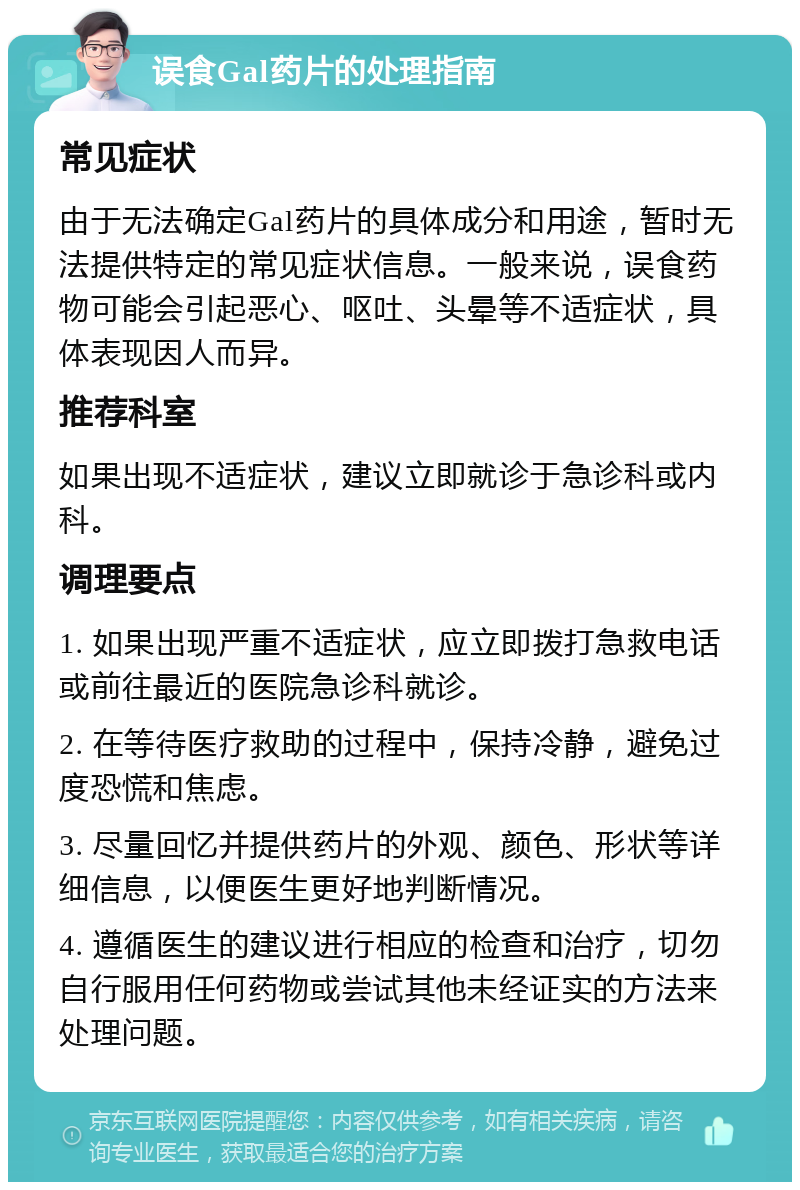 误食Gal药片的处理指南 常见症状 由于无法确定Gal药片的具体成分和用途，暂时无法提供特定的常见症状信息。一般来说，误食药物可能会引起恶心、呕吐、头晕等不适症状，具体表现因人而异。 推荐科室 如果出现不适症状，建议立即就诊于急诊科或内科。 调理要点 1. 如果出现严重不适症状，应立即拨打急救电话或前往最近的医院急诊科就诊。 2. 在等待医疗救助的过程中，保持冷静，避免过度恐慌和焦虑。 3. 尽量回忆并提供药片的外观、颜色、形状等详细信息，以便医生更好地判断情况。 4. 遵循医生的建议进行相应的检查和治疗，切勿自行服用任何药物或尝试其他未经证实的方法来处理问题。