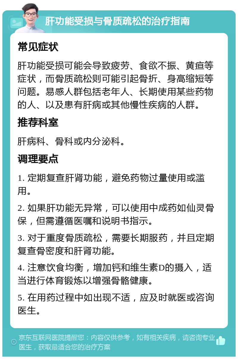 肝功能受损与骨质疏松的治疗指南 常见症状 肝功能受损可能会导致疲劳、食欲不振、黄疸等症状，而骨质疏松则可能引起骨折、身高缩短等问题。易感人群包括老年人、长期使用某些药物的人、以及患有肝病或其他慢性疾病的人群。 推荐科室 肝病科、骨科或内分泌科。 调理要点 1. 定期复查肝肾功能，避免药物过量使用或滥用。 2. 如果肝功能无异常，可以使用中成药如仙灵骨保，但需遵循医嘱和说明书指示。 3. 对于重度骨质疏松，需要长期服药，并且定期复查骨密度和肝肾功能。 4. 注意饮食均衡，增加钙和维生素D的摄入，适当进行体育锻炼以增强骨骼健康。 5. 在用药过程中如出现不适，应及时就医或咨询医生。