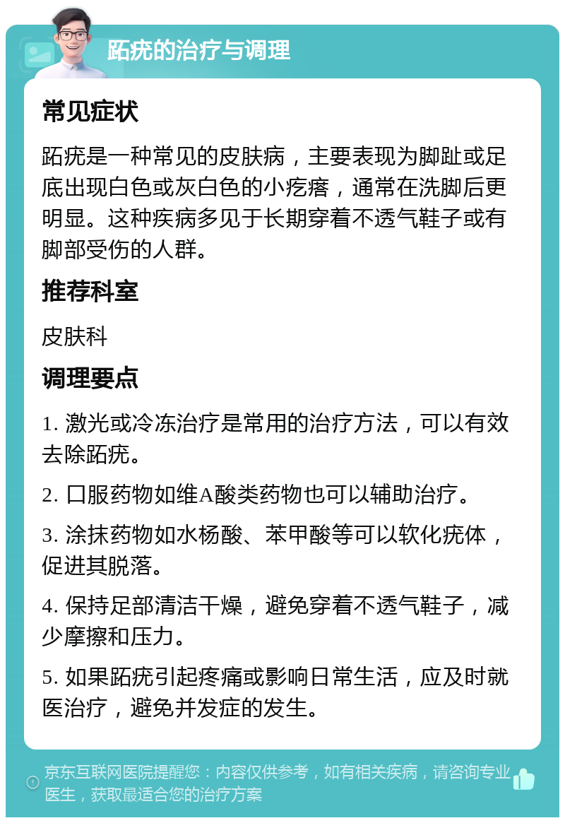 跖疣的治疗与调理 常见症状 跖疣是一种常见的皮肤病，主要表现为脚趾或足底出现白色或灰白色的小疙瘩，通常在洗脚后更明显。这种疾病多见于长期穿着不透气鞋子或有脚部受伤的人群。 推荐科室 皮肤科 调理要点 1. 激光或冷冻治疗是常用的治疗方法，可以有效去除跖疣。 2. 口服药物如维A酸类药物也可以辅助治疗。 3. 涂抹药物如水杨酸、苯甲酸等可以软化疣体，促进其脱落。 4. 保持足部清洁干燥，避免穿着不透气鞋子，减少摩擦和压力。 5. 如果跖疣引起疼痛或影响日常生活，应及时就医治疗，避免并发症的发生。