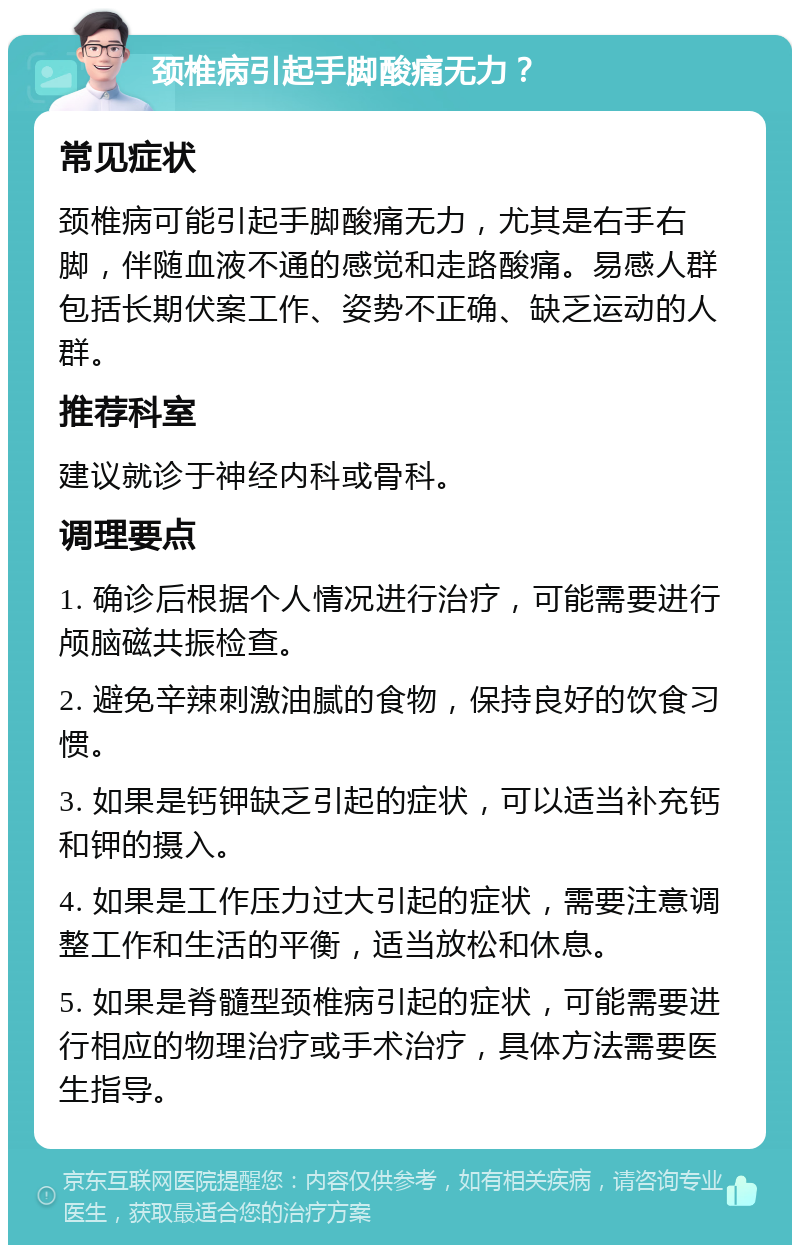 颈椎病引起手脚酸痛无力？ 常见症状 颈椎病可能引起手脚酸痛无力，尤其是右手右脚，伴随血液不通的感觉和走路酸痛。易感人群包括长期伏案工作、姿势不正确、缺乏运动的人群。 推荐科室 建议就诊于神经内科或骨科。 调理要点 1. 确诊后根据个人情况进行治疗，可能需要进行颅脑磁共振检查。 2. 避免辛辣刺激油腻的食物，保持良好的饮食习惯。 3. 如果是钙钾缺乏引起的症状，可以适当补充钙和钾的摄入。 4. 如果是工作压力过大引起的症状，需要注意调整工作和生活的平衡，适当放松和休息。 5. 如果是脊髓型颈椎病引起的症状，可能需要进行相应的物理治疗或手术治疗，具体方法需要医生指导。