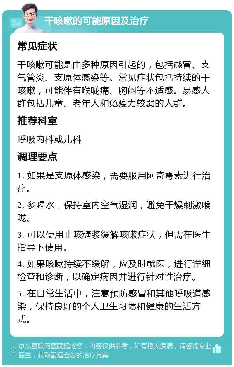 干咳嗽的可能原因及治疗 常见症状 干咳嗽可能是由多种原因引起的，包括感冒、支气管炎、支原体感染等。常见症状包括持续的干咳嗽，可能伴有喉咙痛、胸闷等不适感。易感人群包括儿童、老年人和免疫力较弱的人群。 推荐科室 呼吸内科或儿科 调理要点 1. 如果是支原体感染，需要服用阿奇霉素进行治疗。 2. 多喝水，保持室内空气湿润，避免干燥刺激喉咙。 3. 可以使用止咳糖浆缓解咳嗽症状，但需在医生指导下使用。 4. 如果咳嗽持续不缓解，应及时就医，进行详细检查和诊断，以确定病因并进行针对性治疗。 5. 在日常生活中，注意预防感冒和其他呼吸道感染，保持良好的个人卫生习惯和健康的生活方式。