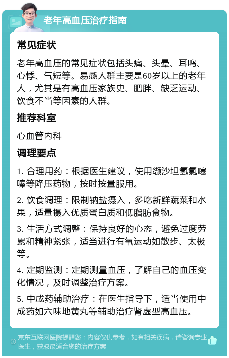 老年高血压治疗指南 常见症状 老年高血压的常见症状包括头痛、头晕、耳鸣、心悸、气短等。易感人群主要是60岁以上的老年人，尤其是有高血压家族史、肥胖、缺乏运动、饮食不当等因素的人群。 推荐科室 心血管内科 调理要点 1. 合理用药：根据医生建议，使用缬沙坦氢氯噻嗪等降压药物，按时按量服用。 2. 饮食调理：限制钠盐摄入，多吃新鲜蔬菜和水果，适量摄入优质蛋白质和低脂肪食物。 3. 生活方式调整：保持良好的心态，避免过度劳累和精神紧张，适当进行有氧运动如散步、太极等。 4. 定期监测：定期测量血压，了解自己的血压变化情况，及时调整治疗方案。 5. 中成药辅助治疗：在医生指导下，适当使用中成药如六味地黄丸等辅助治疗肾虚型高血压。