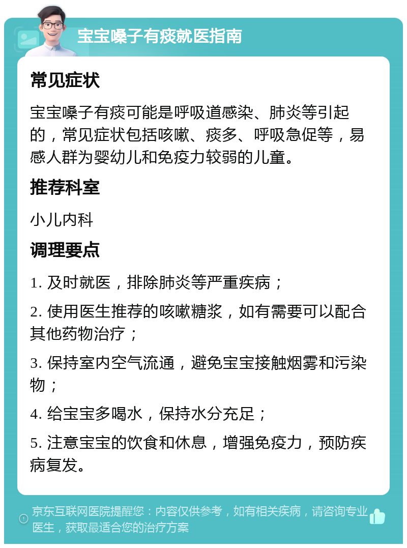 宝宝嗓子有痰就医指南 常见症状 宝宝嗓子有痰可能是呼吸道感染、肺炎等引起的，常见症状包括咳嗽、痰多、呼吸急促等，易感人群为婴幼儿和免疫力较弱的儿童。 推荐科室 小儿内科 调理要点 1. 及时就医，排除肺炎等严重疾病； 2. 使用医生推荐的咳嗽糖浆，如有需要可以配合其他药物治疗； 3. 保持室内空气流通，避免宝宝接触烟雾和污染物； 4. 给宝宝多喝水，保持水分充足； 5. 注意宝宝的饮食和休息，增强免疫力，预防疾病复发。