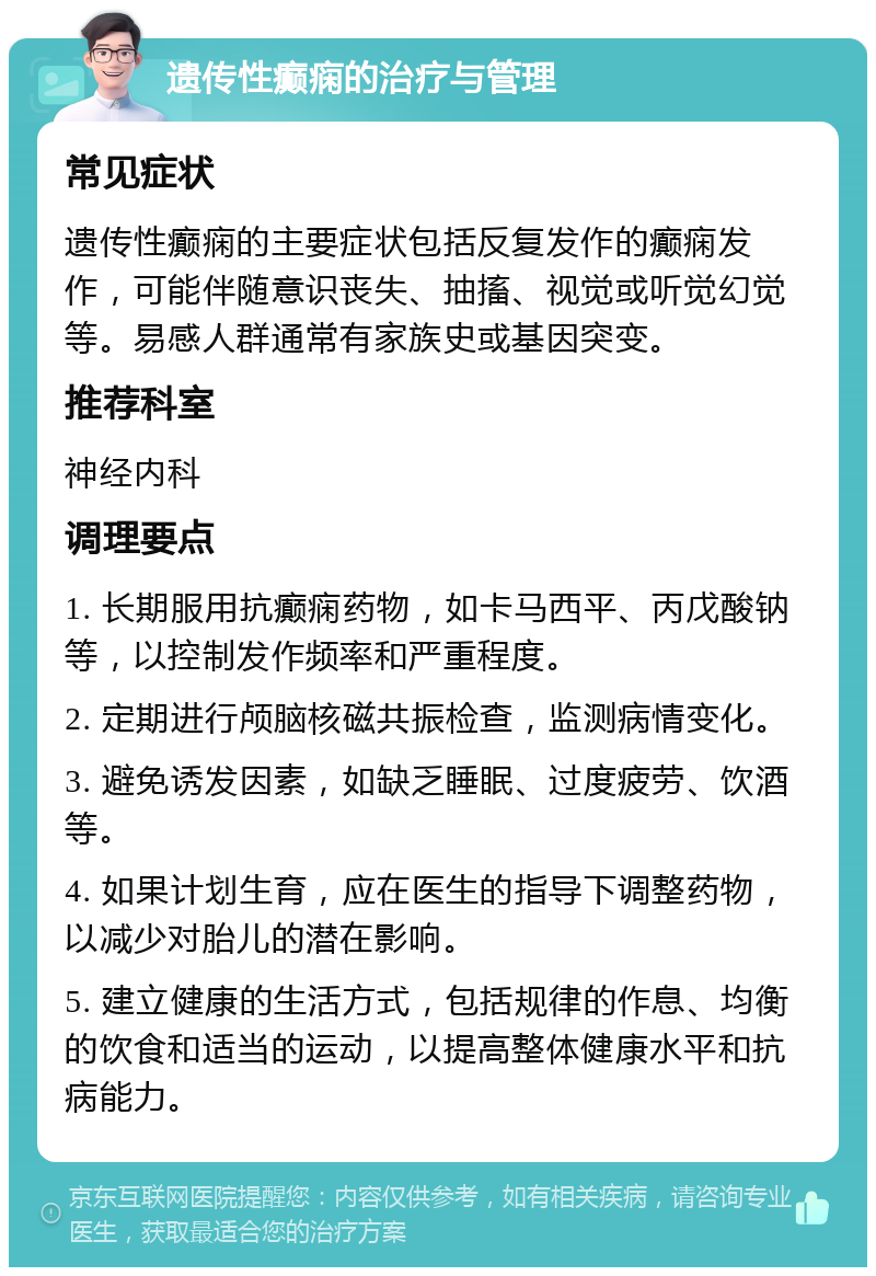 遗传性癫痫的治疗与管理 常见症状 遗传性癫痫的主要症状包括反复发作的癫痫发作，可能伴随意识丧失、抽搐、视觉或听觉幻觉等。易感人群通常有家族史或基因突变。 推荐科室 神经内科 调理要点 1. 长期服用抗癫痫药物，如卡马西平、丙戊酸钠等，以控制发作频率和严重程度。 2. 定期进行颅脑核磁共振检查，监测病情变化。 3. 避免诱发因素，如缺乏睡眠、过度疲劳、饮酒等。 4. 如果计划生育，应在医生的指导下调整药物，以减少对胎儿的潜在影响。 5. 建立健康的生活方式，包括规律的作息、均衡的饮食和适当的运动，以提高整体健康水平和抗病能力。