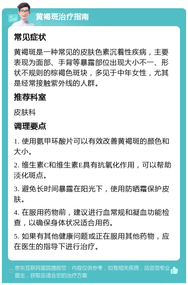 黄褐斑治疗指南 常见症状 黄褐斑是一种常见的皮肤色素沉着性疾病，主要表现为面部、手背等暴露部位出现大小不一、形状不规则的棕褐色斑块，多见于中年女性，尤其是经常接触紫外线的人群。 推荐科室 皮肤科 调理要点 1. 使用氨甲环酸片可以有效改善黄褐斑的颜色和大小。 2. 维生素C和维生素E具有抗氧化作用，可以帮助淡化斑点。 3. 避免长时间暴露在阳光下，使用防晒霜保护皮肤。 4. 在服用药物前，建议进行血常规和凝血功能检查，以确保身体状况适合用药。 5. 如果有其他健康问题或正在服用其他药物，应在医生的指导下进行治疗。