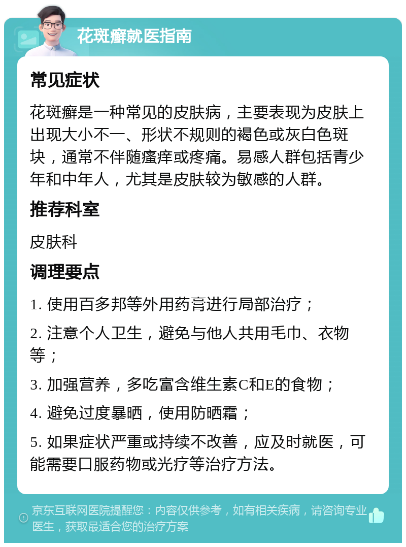 花斑癣就医指南 常见症状 花斑癣是一种常见的皮肤病，主要表现为皮肤上出现大小不一、形状不规则的褐色或灰白色斑块，通常不伴随瘙痒或疼痛。易感人群包括青少年和中年人，尤其是皮肤较为敏感的人群。 推荐科室 皮肤科 调理要点 1. 使用百多邦等外用药膏进行局部治疗； 2. 注意个人卫生，避免与他人共用毛巾、衣物等； 3. 加强营养，多吃富含维生素C和E的食物； 4. 避免过度暴晒，使用防晒霜； 5. 如果症状严重或持续不改善，应及时就医，可能需要口服药物或光疗等治疗方法。