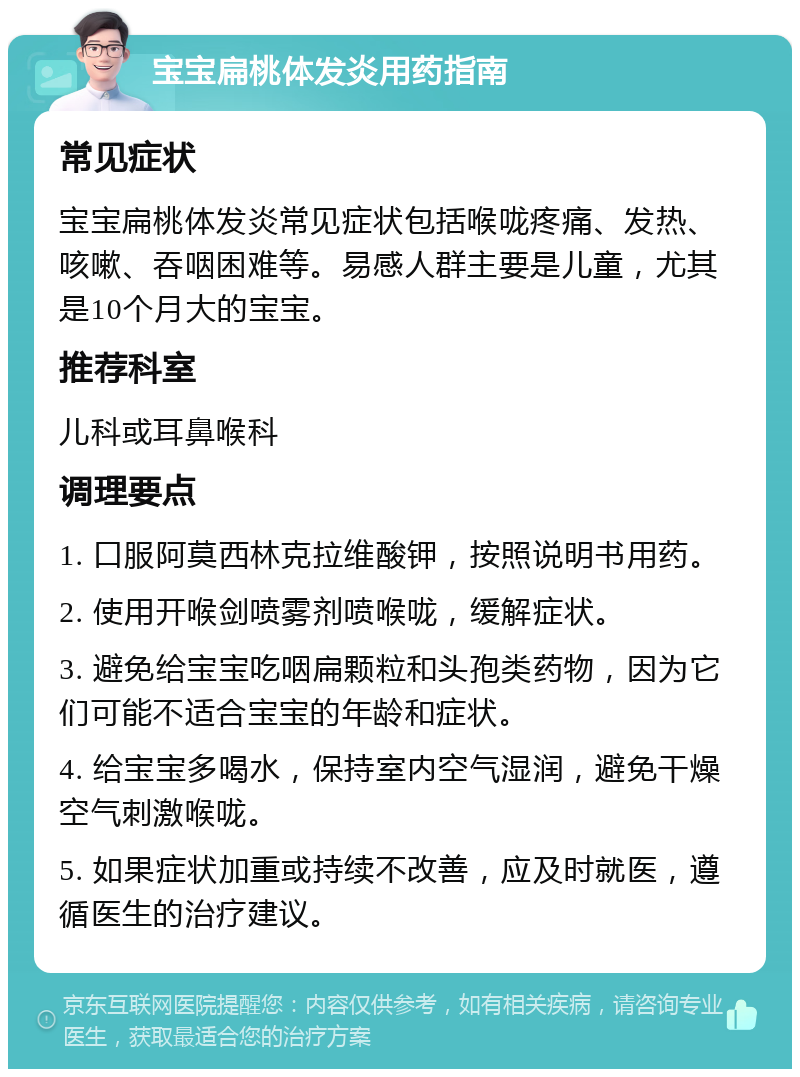 宝宝扁桃体发炎用药指南 常见症状 宝宝扁桃体发炎常见症状包括喉咙疼痛、发热、咳嗽、吞咽困难等。易感人群主要是儿童，尤其是10个月大的宝宝。 推荐科室 儿科或耳鼻喉科 调理要点 1. 口服阿莫西林克拉维酸钾，按照说明书用药。 2. 使用开喉剑喷雾剂喷喉咙，缓解症状。 3. 避免给宝宝吃咽扁颗粒和头孢类药物，因为它们可能不适合宝宝的年龄和症状。 4. 给宝宝多喝水，保持室内空气湿润，避免干燥空气刺激喉咙。 5. 如果症状加重或持续不改善，应及时就医，遵循医生的治疗建议。