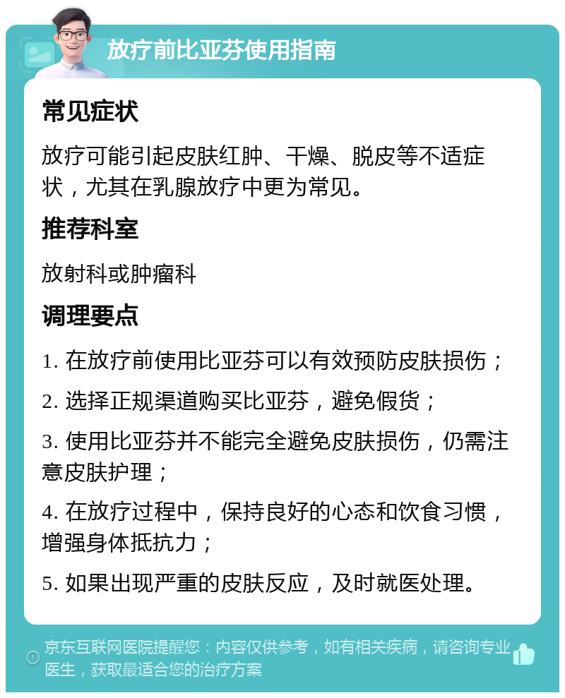 放疗前比亚芬使用指南 常见症状 放疗可能引起皮肤红肿、干燥、脱皮等不适症状，尤其在乳腺放疗中更为常见。 推荐科室 放射科或肿瘤科 调理要点 1. 在放疗前使用比亚芬可以有效预防皮肤损伤； 2. 选择正规渠道购买比亚芬，避免假货； 3. 使用比亚芬并不能完全避免皮肤损伤，仍需注意皮肤护理； 4. 在放疗过程中，保持良好的心态和饮食习惯，增强身体抵抗力； 5. 如果出现严重的皮肤反应，及时就医处理。