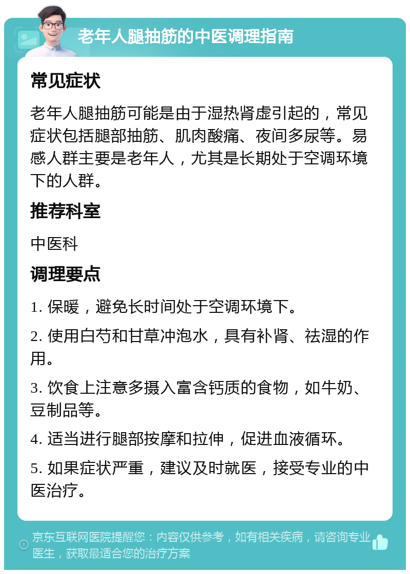 老年人腿抽筋的中医调理指南 常见症状 老年人腿抽筋可能是由于湿热肾虚引起的，常见症状包括腿部抽筋、肌肉酸痛、夜间多尿等。易感人群主要是老年人，尤其是长期处于空调环境下的人群。 推荐科室 中医科 调理要点 1. 保暖，避免长时间处于空调环境下。 2. 使用白芍和甘草冲泡水，具有补肾、祛湿的作用。 3. 饮食上注意多摄入富含钙质的食物，如牛奶、豆制品等。 4. 适当进行腿部按摩和拉伸，促进血液循环。 5. 如果症状严重，建议及时就医，接受专业的中医治疗。