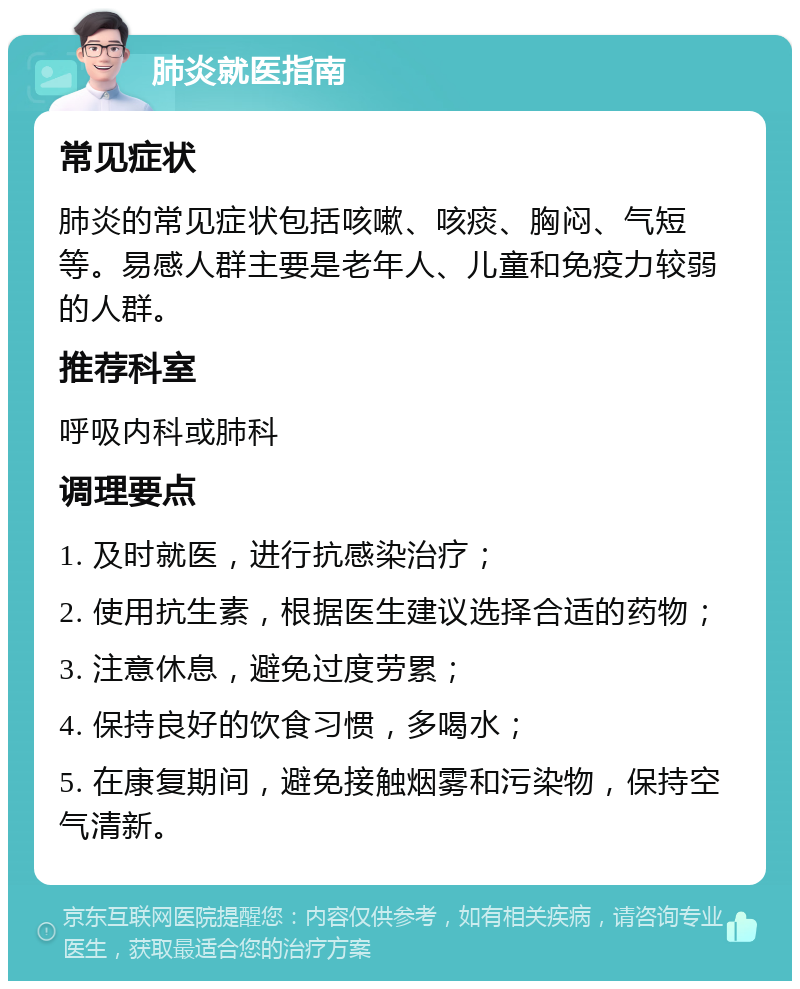 肺炎就医指南 常见症状 肺炎的常见症状包括咳嗽、咳痰、胸闷、气短等。易感人群主要是老年人、儿童和免疫力较弱的人群。 推荐科室 呼吸内科或肺科 调理要点 1. 及时就医，进行抗感染治疗； 2. 使用抗生素，根据医生建议选择合适的药物； 3. 注意休息，避免过度劳累； 4. 保持良好的饮食习惯，多喝水； 5. 在康复期间，避免接触烟雾和污染物，保持空气清新。