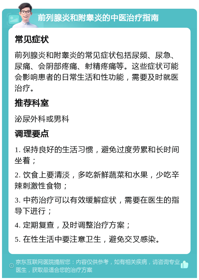 前列腺炎和附睾炎的中医治疗指南 常见症状 前列腺炎和附睾炎的常见症状包括尿频、尿急、尿痛、会阴部疼痛、射精疼痛等。这些症状可能会影响患者的日常生活和性功能，需要及时就医治疗。 推荐科室 泌尿外科或男科 调理要点 1. 保持良好的生活习惯，避免过度劳累和长时间坐着； 2. 饮食上要清淡，多吃新鲜蔬菜和水果，少吃辛辣刺激性食物； 3. 中药治疗可以有效缓解症状，需要在医生的指导下进行； 4. 定期复查，及时调整治疗方案； 5. 在性生活中要注意卫生，避免交叉感染。