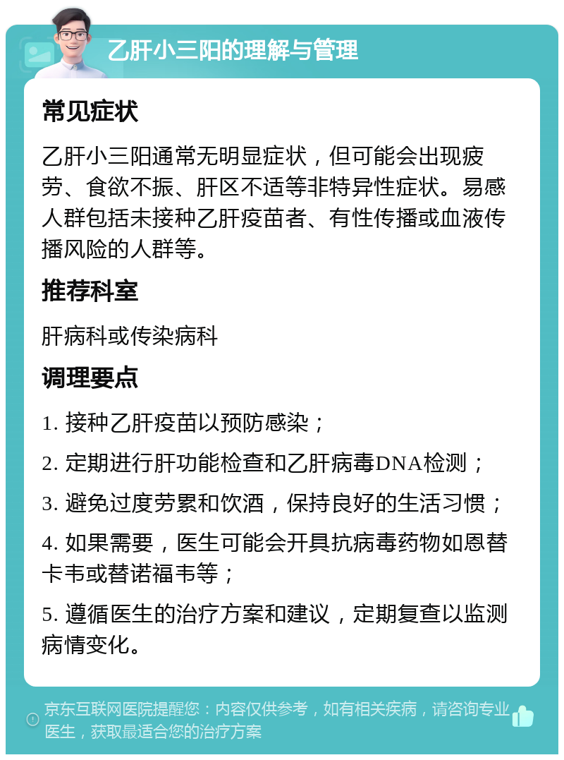 乙肝小三阳的理解与管理 常见症状 乙肝小三阳通常无明显症状，但可能会出现疲劳、食欲不振、肝区不适等非特异性症状。易感人群包括未接种乙肝疫苗者、有性传播或血液传播风险的人群等。 推荐科室 肝病科或传染病科 调理要点 1. 接种乙肝疫苗以预防感染； 2. 定期进行肝功能检查和乙肝病毒DNA检测； 3. 避免过度劳累和饮酒，保持良好的生活习惯； 4. 如果需要，医生可能会开具抗病毒药物如恩替卡韦或替诺福韦等； 5. 遵循医生的治疗方案和建议，定期复查以监测病情变化。