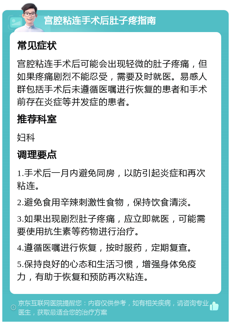 宫腔粘连手术后肚子疼指南 常见症状 宫腔粘连手术后可能会出现轻微的肚子疼痛，但如果疼痛剧烈不能忍受，需要及时就医。易感人群包括手术后未遵循医嘱进行恢复的患者和手术前存在炎症等并发症的患者。 推荐科室 妇科 调理要点 1.手术后一月内避免同房，以防引起炎症和再次粘连。 2.避免食用辛辣刺激性食物，保持饮食清淡。 3.如果出现剧烈肚子疼痛，应立即就医，可能需要使用抗生素等药物进行治疗。 4.遵循医嘱进行恢复，按时服药，定期复查。 5.保持良好的心态和生活习惯，增强身体免疫力，有助于恢复和预防再次粘连。