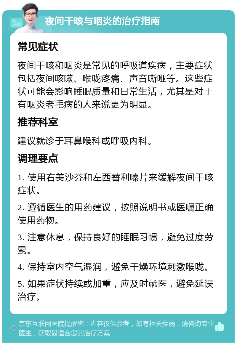 夜间干咳与咽炎的治疗指南 常见症状 夜间干咳和咽炎是常见的呼吸道疾病，主要症状包括夜间咳嗽、喉咙疼痛、声音嘶哑等。这些症状可能会影响睡眠质量和日常生活，尤其是对于有咽炎老毛病的人来说更为明显。 推荐科室 建议就诊于耳鼻喉科或呼吸内科。 调理要点 1. 使用右美沙芬和左西替利嗪片来缓解夜间干咳症状。 2. 遵循医生的用药建议，按照说明书或医嘱正确使用药物。 3. 注意休息，保持良好的睡眠习惯，避免过度劳累。 4. 保持室内空气湿润，避免干燥环境刺激喉咙。 5. 如果症状持续或加重，应及时就医，避免延误治疗。