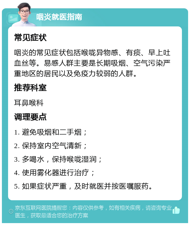 咽炎就医指南 常见症状 咽炎的常见症状包括喉咙异物感、有痰、早上吐血丝等。易感人群主要是长期吸烟、空气污染严重地区的居民以及免疫力较弱的人群。 推荐科室 耳鼻喉科 调理要点 1. 避免吸烟和二手烟； 2. 保持室内空气清新； 3. 多喝水，保持喉咙湿润； 4. 使用雾化器进行治疗； 5. 如果症状严重，及时就医并按医嘱服药。