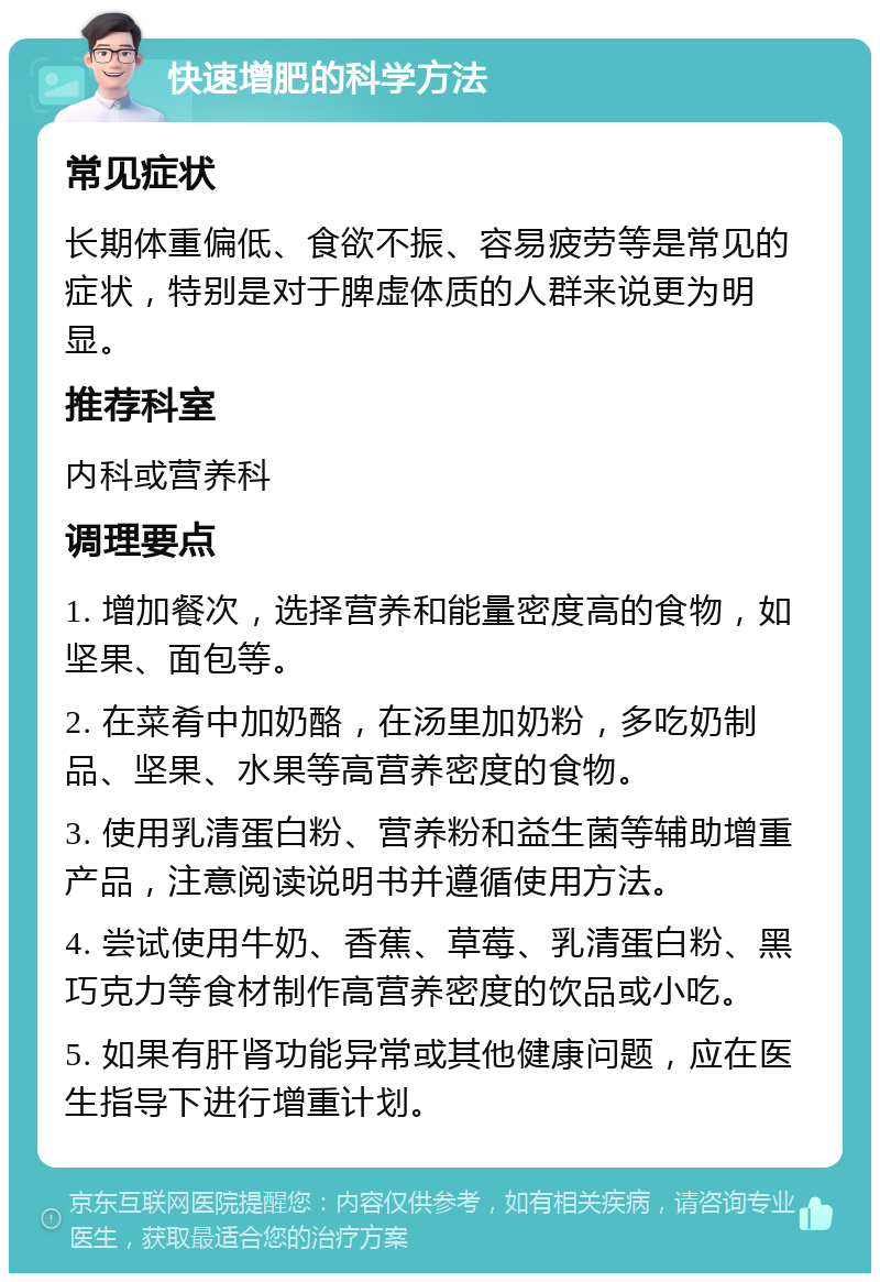 快速增肥的科学方法 常见症状 长期体重偏低、食欲不振、容易疲劳等是常见的症状，特别是对于脾虚体质的人群来说更为明显。 推荐科室 内科或营养科 调理要点 1. 增加餐次，选择营养和能量密度高的食物，如坚果、面包等。 2. 在菜肴中加奶酪，在汤里加奶粉，多吃奶制品、坚果、水果等高营养密度的食物。 3. 使用乳清蛋白粉、营养粉和益生菌等辅助增重产品，注意阅读说明书并遵循使用方法。 4. 尝试使用牛奶、香蕉、草莓、乳清蛋白粉、黑巧克力等食材制作高营养密度的饮品或小吃。 5. 如果有肝肾功能异常或其他健康问题，应在医生指导下进行增重计划。