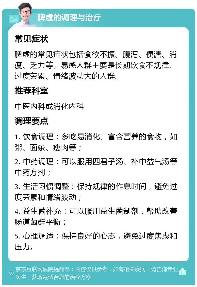 脾虚的调理与治疗 常见症状 脾虚的常见症状包括食欲不振、腹泻、便溏、消瘦、乏力等。易感人群主要是长期饮食不规律、过度劳累、情绪波动大的人群。 推荐科室 中医内科或消化内科 调理要点 1. 饮食调理：多吃易消化、富含营养的食物，如粥、面条、瘦肉等； 2. 中药调理：可以服用四君子汤、补中益气汤等中药方剂； 3. 生活习惯调整：保持规律的作息时间，避免过度劳累和情绪波动； 4. 益生菌补充：可以服用益生菌制剂，帮助改善肠道菌群平衡； 5. 心理调适：保持良好的心态，避免过度焦虑和压力。