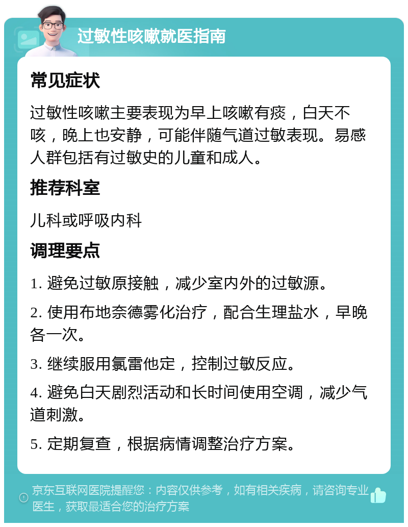 过敏性咳嗽就医指南 常见症状 过敏性咳嗽主要表现为早上咳嗽有痰，白天不咳，晚上也安静，可能伴随气道过敏表现。易感人群包括有过敏史的儿童和成人。 推荐科室 儿科或呼吸内科 调理要点 1. 避免过敏原接触，减少室内外的过敏源。 2. 使用布地奈德雾化治疗，配合生理盐水，早晚各一次。 3. 继续服用氯雷他定，控制过敏反应。 4. 避免白天剧烈活动和长时间使用空调，减少气道刺激。 5. 定期复查，根据病情调整治疗方案。