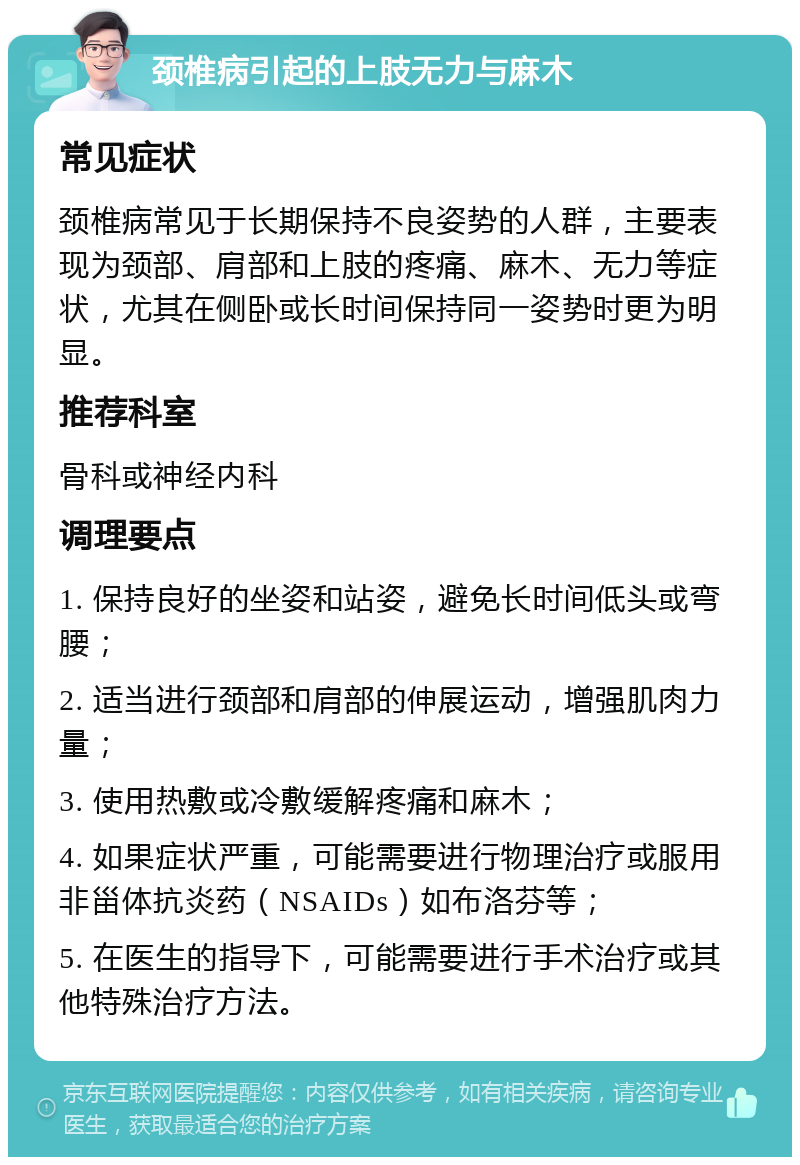 颈椎病引起的上肢无力与麻木 常见症状 颈椎病常见于长期保持不良姿势的人群，主要表现为颈部、肩部和上肢的疼痛、麻木、无力等症状，尤其在侧卧或长时间保持同一姿势时更为明显。 推荐科室 骨科或神经内科 调理要点 1. 保持良好的坐姿和站姿，避免长时间低头或弯腰； 2. 适当进行颈部和肩部的伸展运动，增强肌肉力量； 3. 使用热敷或冷敷缓解疼痛和麻木； 4. 如果症状严重，可能需要进行物理治疗或服用非甾体抗炎药（NSAIDs）如布洛芬等； 5. 在医生的指导下，可能需要进行手术治疗或其他特殊治疗方法。