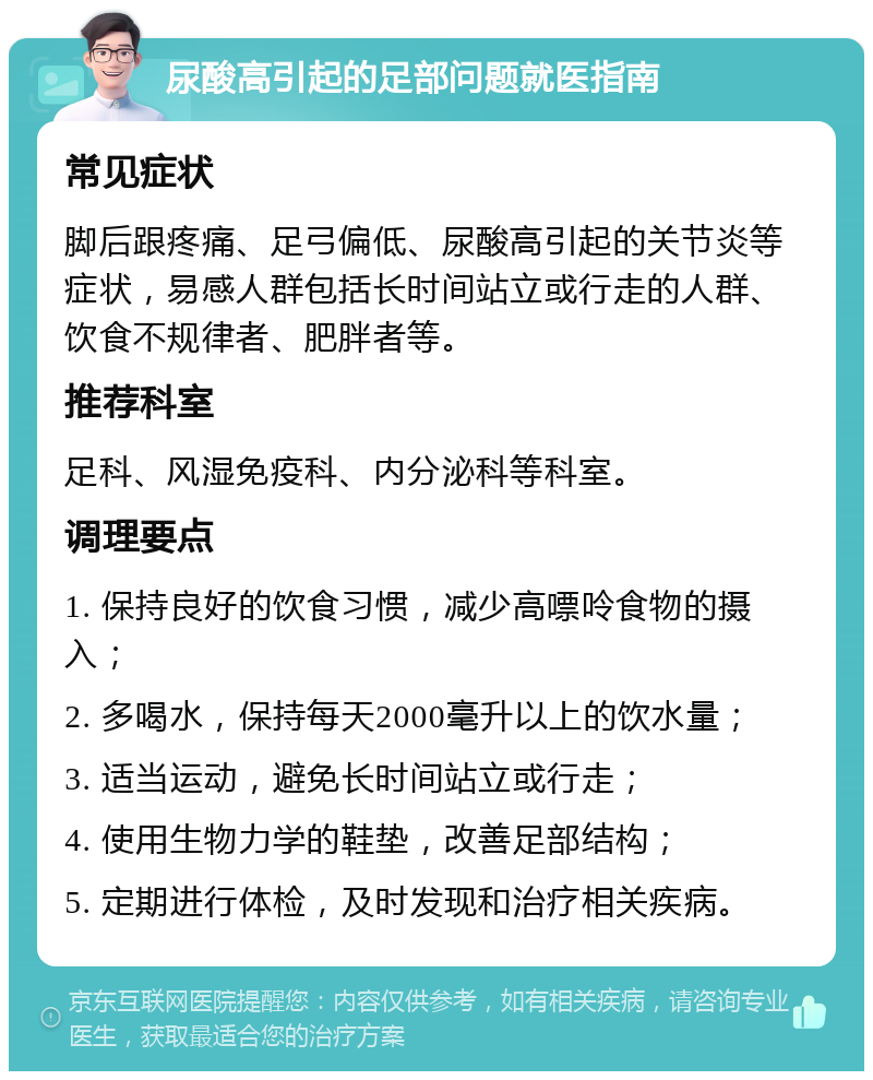 尿酸高引起的足部问题就医指南 常见症状 脚后跟疼痛、足弓偏低、尿酸高引起的关节炎等症状，易感人群包括长时间站立或行走的人群、饮食不规律者、肥胖者等。 推荐科室 足科、风湿免疫科、内分泌科等科室。 调理要点 1. 保持良好的饮食习惯，减少高嘌呤食物的摄入； 2. 多喝水，保持每天2000毫升以上的饮水量； 3. 适当运动，避免长时间站立或行走； 4. 使用生物力学的鞋垫，改善足部结构； 5. 定期进行体检，及时发现和治疗相关疾病。