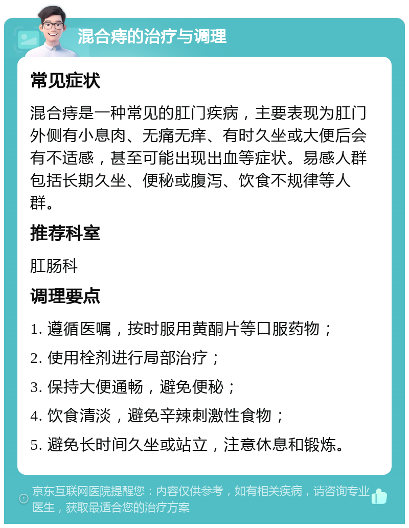 混合痔的治疗与调理 常见症状 混合痔是一种常见的肛门疾病，主要表现为肛门外侧有小息肉、无痛无痒、有时久坐或大便后会有不适感，甚至可能出现出血等症状。易感人群包括长期久坐、便秘或腹泻、饮食不规律等人群。 推荐科室 肛肠科 调理要点 1. 遵循医嘱，按时服用黄酮片等口服药物； 2. 使用栓剂进行局部治疗； 3. 保持大便通畅，避免便秘； 4. 饮食清淡，避免辛辣刺激性食物； 5. 避免长时间久坐或站立，注意休息和锻炼。