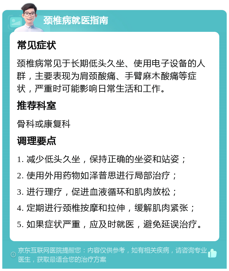 颈椎病就医指南 常见症状 颈椎病常见于长期低头久坐、使用电子设备的人群，主要表现为肩颈酸痛、手臂麻木酸痛等症状，严重时可能影响日常生活和工作。 推荐科室 骨科或康复科 调理要点 1. 减少低头久坐，保持正确的坐姿和站姿； 2. 使用外用药物如泽普思进行局部治疗； 3. 进行理疗，促进血液循环和肌肉放松； 4. 定期进行颈椎按摩和拉伸，缓解肌肉紧张； 5. 如果症状严重，应及时就医，避免延误治疗。