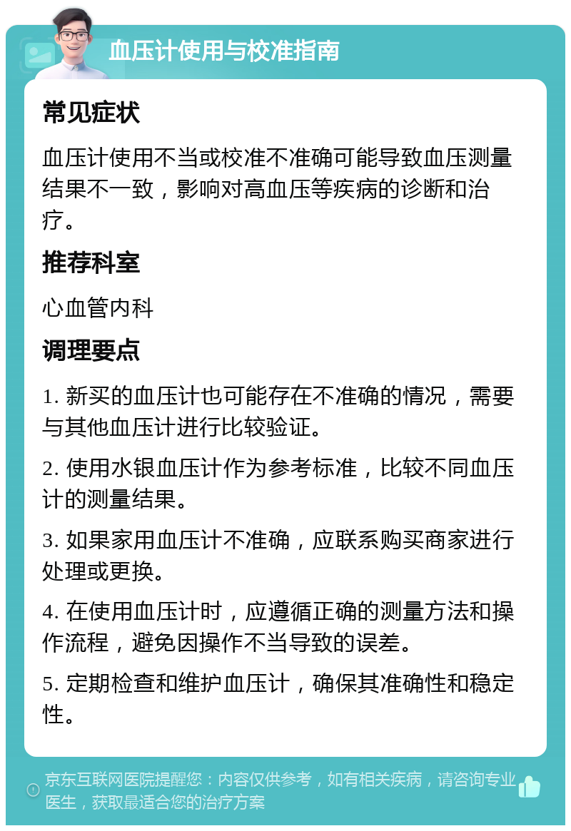 血压计使用与校准指南 常见症状 血压计使用不当或校准不准确可能导致血压测量结果不一致，影响对高血压等疾病的诊断和治疗。 推荐科室 心血管内科 调理要点 1. 新买的血压计也可能存在不准确的情况，需要与其他血压计进行比较验证。 2. 使用水银血压计作为参考标准，比较不同血压计的测量结果。 3. 如果家用血压计不准确，应联系购买商家进行处理或更换。 4. 在使用血压计时，应遵循正确的测量方法和操作流程，避免因操作不当导致的误差。 5. 定期检查和维护血压计，确保其准确性和稳定性。