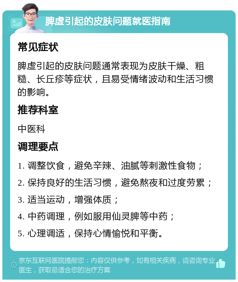 脾虚引起的皮肤问题就医指南 常见症状 脾虚引起的皮肤问题通常表现为皮肤干燥、粗糙、长丘疹等症状，且易受情绪波动和生活习惯的影响。 推荐科室 中医科 调理要点 1. 调整饮食，避免辛辣、油腻等刺激性食物； 2. 保持良好的生活习惯，避免熬夜和过度劳累； 3. 适当运动，增强体质； 4. 中药调理，例如服用仙灵脾等中药； 5. 心理调适，保持心情愉悦和平衡。