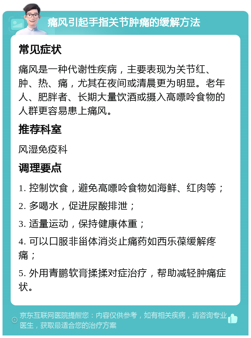 痛风引起手指关节肿痛的缓解方法 常见症状 痛风是一种代谢性疾病，主要表现为关节红、肿、热、痛，尤其在夜间或清晨更为明显。老年人、肥胖者、长期大量饮酒或摄入高嘌呤食物的人群更容易患上痛风。 推荐科室 风湿免疫科 调理要点 1. 控制饮食，避免高嘌呤食物如海鲜、红肉等； 2. 多喝水，促进尿酸排泄； 3. 适量运动，保持健康体重； 4. 可以口服非甾体消炎止痛药如西乐葆缓解疼痛； 5. 外用青鹏软膏揉揉对症治疗，帮助减轻肿痛症状。