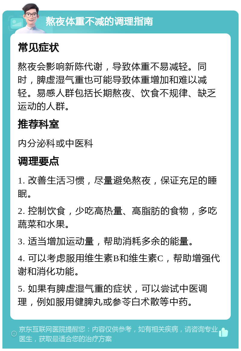 熬夜体重不减的调理指南 常见症状 熬夜会影响新陈代谢，导致体重不易减轻。同时，脾虚湿气重也可能导致体重增加和难以减轻。易感人群包括长期熬夜、饮食不规律、缺乏运动的人群。 推荐科室 内分泌科或中医科 调理要点 1. 改善生活习惯，尽量避免熬夜，保证充足的睡眠。 2. 控制饮食，少吃高热量、高脂肪的食物，多吃蔬菜和水果。 3. 适当增加运动量，帮助消耗多余的能量。 4. 可以考虑服用维生素B和维生素C，帮助增强代谢和消化功能。 5. 如果有脾虚湿气重的症状，可以尝试中医调理，例如服用健脾丸或参苓白术散等中药。