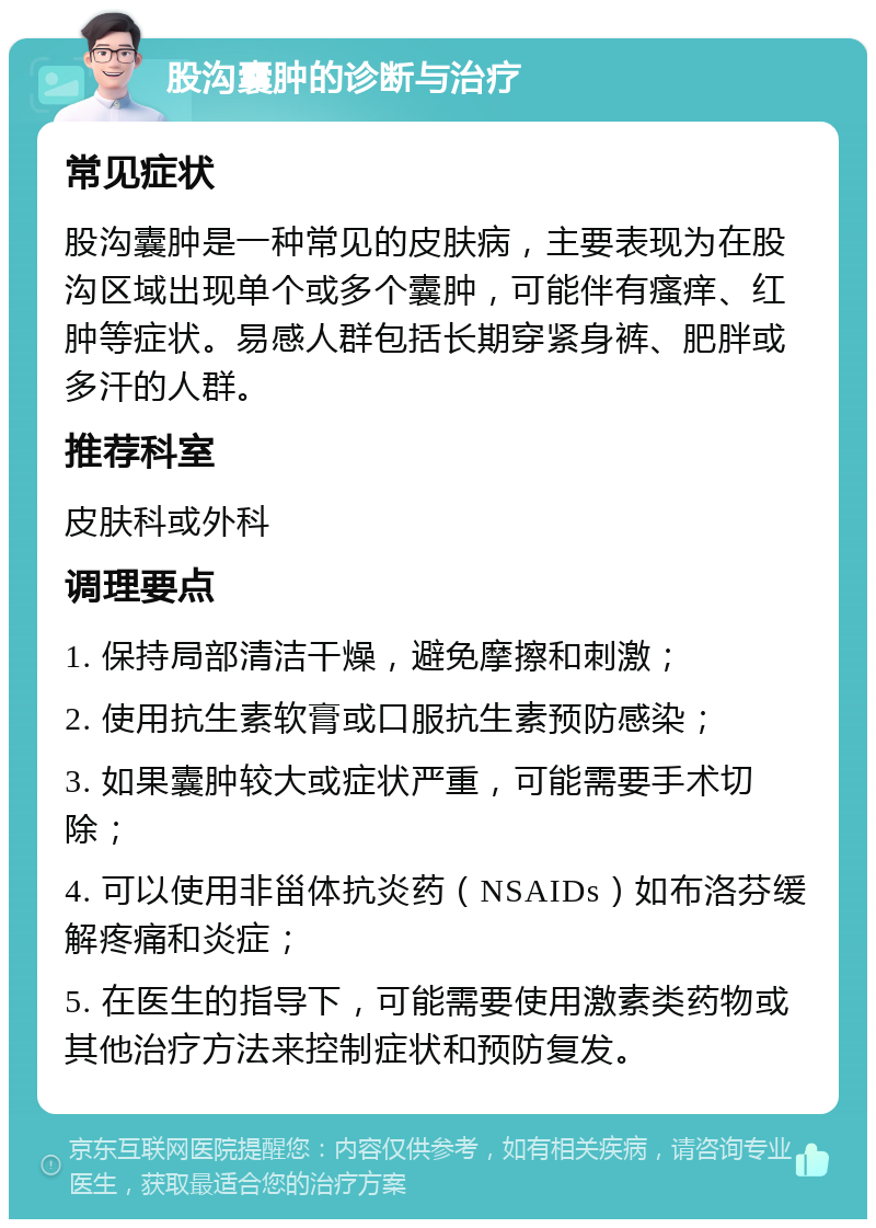 股沟囊肿的诊断与治疗 常见症状 股沟囊肿是一种常见的皮肤病，主要表现为在股沟区域出现单个或多个囊肿，可能伴有瘙痒、红肿等症状。易感人群包括长期穿紧身裤、肥胖或多汗的人群。 推荐科室 皮肤科或外科 调理要点 1. 保持局部清洁干燥，避免摩擦和刺激； 2. 使用抗生素软膏或口服抗生素预防感染； 3. 如果囊肿较大或症状严重，可能需要手术切除； 4. 可以使用非甾体抗炎药（NSAIDs）如布洛芬缓解疼痛和炎症； 5. 在医生的指导下，可能需要使用激素类药物或其他治疗方法来控制症状和预防复发。