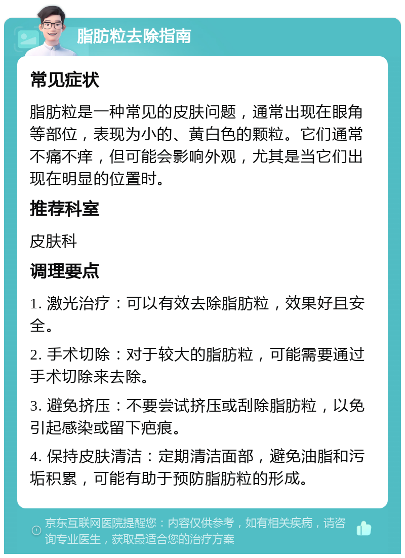 脂肪粒去除指南 常见症状 脂肪粒是一种常见的皮肤问题，通常出现在眼角等部位，表现为小的、黄白色的颗粒。它们通常不痛不痒，但可能会影响外观，尤其是当它们出现在明显的位置时。 推荐科室 皮肤科 调理要点 1. 激光治疗：可以有效去除脂肪粒，效果好且安全。 2. 手术切除：对于较大的脂肪粒，可能需要通过手术切除来去除。 3. 避免挤压：不要尝试挤压或刮除脂肪粒，以免引起感染或留下疤痕。 4. 保持皮肤清洁：定期清洁面部，避免油脂和污垢积累，可能有助于预防脂肪粒的形成。