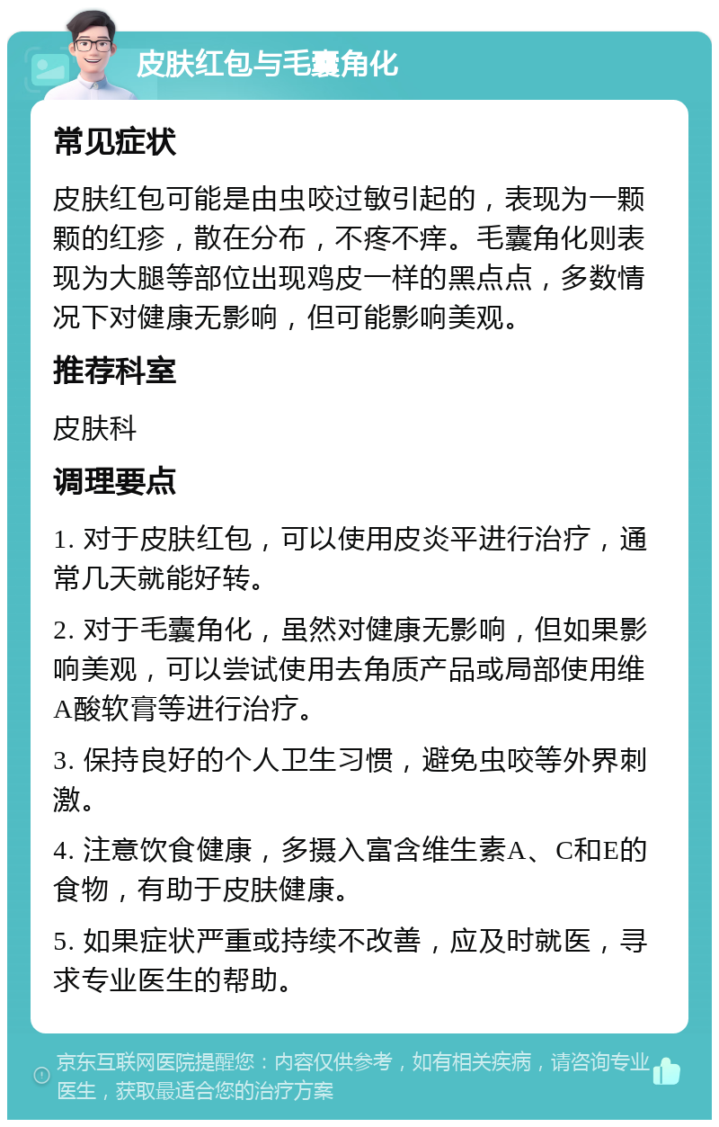 皮肤红包与毛囊角化 常见症状 皮肤红包可能是由虫咬过敏引起的，表现为一颗颗的红疹，散在分布，不疼不痒。毛囊角化则表现为大腿等部位出现鸡皮一样的黑点点，多数情况下对健康无影响，但可能影响美观。 推荐科室 皮肤科 调理要点 1. 对于皮肤红包，可以使用皮炎平进行治疗，通常几天就能好转。 2. 对于毛囊角化，虽然对健康无影响，但如果影响美观，可以尝试使用去角质产品或局部使用维A酸软膏等进行治疗。 3. 保持良好的个人卫生习惯，避免虫咬等外界刺激。 4. 注意饮食健康，多摄入富含维生素A、C和E的食物，有助于皮肤健康。 5. 如果症状严重或持续不改善，应及时就医，寻求专业医生的帮助。