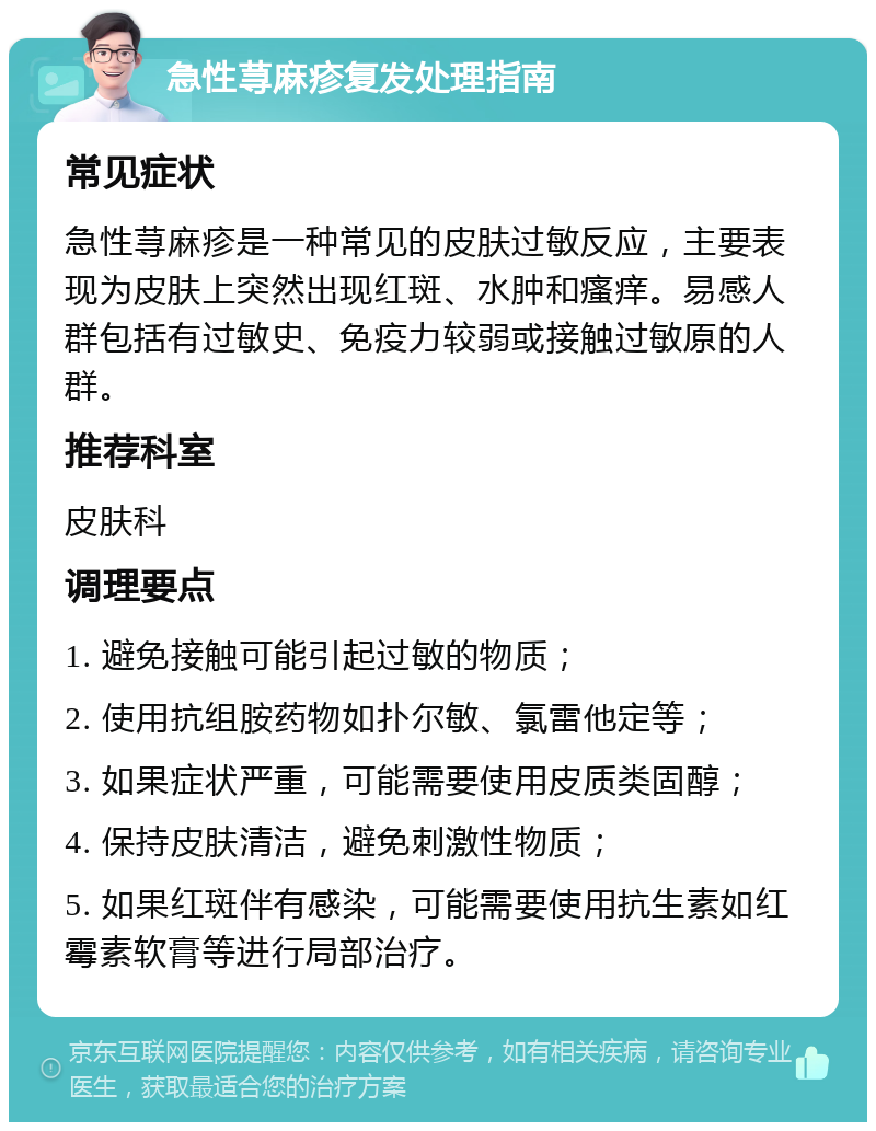 急性荨麻疹复发处理指南 常见症状 急性荨麻疹是一种常见的皮肤过敏反应，主要表现为皮肤上突然出现红斑、水肿和瘙痒。易感人群包括有过敏史、免疫力较弱或接触过敏原的人群。 推荐科室 皮肤科 调理要点 1. 避免接触可能引起过敏的物质； 2. 使用抗组胺药物如扑尔敏、氯雷他定等； 3. 如果症状严重，可能需要使用皮质类固醇； 4. 保持皮肤清洁，避免刺激性物质； 5. 如果红斑伴有感染，可能需要使用抗生素如红霉素软膏等进行局部治疗。