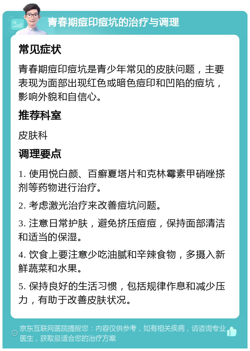 青春期痘印痘坑的治疗与调理 常见症状 青春期痘印痘坑是青少年常见的皮肤问题，主要表现为面部出现红色或暗色痘印和凹陷的痘坑，影响外貌和自信心。 推荐科室 皮肤科 调理要点 1. 使用悦白颜、百癣夏塔片和克林霉素甲硝唑搽剂等药物进行治疗。 2. 考虑激光治疗来改善痘坑问题。 3. 注意日常护肤，避免挤压痘痘，保持面部清洁和适当的保湿。 4. 饮食上要注意少吃油腻和辛辣食物，多摄入新鲜蔬菜和水果。 5. 保持良好的生活习惯，包括规律作息和减少压力，有助于改善皮肤状况。