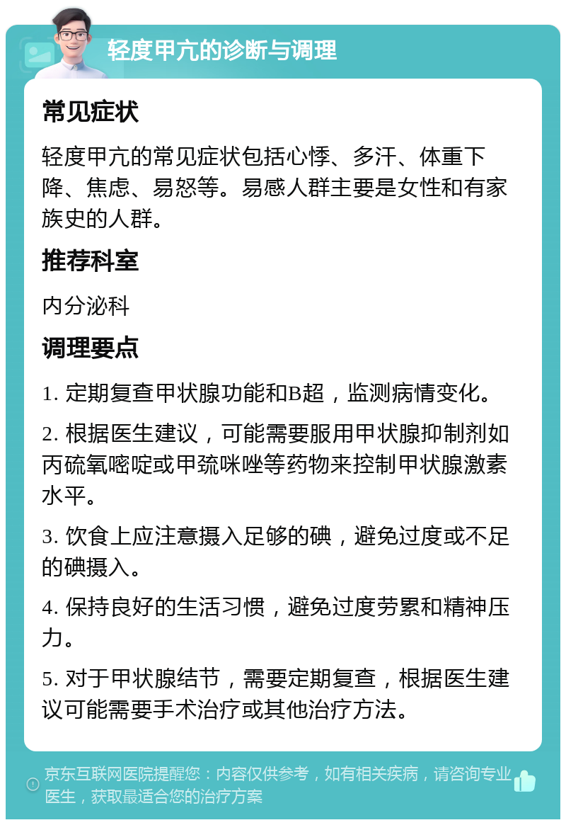 轻度甲亢的诊断与调理 常见症状 轻度甲亢的常见症状包括心悸、多汗、体重下降、焦虑、易怒等。易感人群主要是女性和有家族史的人群。 推荐科室 内分泌科 调理要点 1. 定期复查甲状腺功能和B超，监测病情变化。 2. 根据医生建议，可能需要服用甲状腺抑制剂如丙硫氧嘧啶或甲巯咪唑等药物来控制甲状腺激素水平。 3. 饮食上应注意摄入足够的碘，避免过度或不足的碘摄入。 4. 保持良好的生活习惯，避免过度劳累和精神压力。 5. 对于甲状腺结节，需要定期复查，根据医生建议可能需要手术治疗或其他治疗方法。