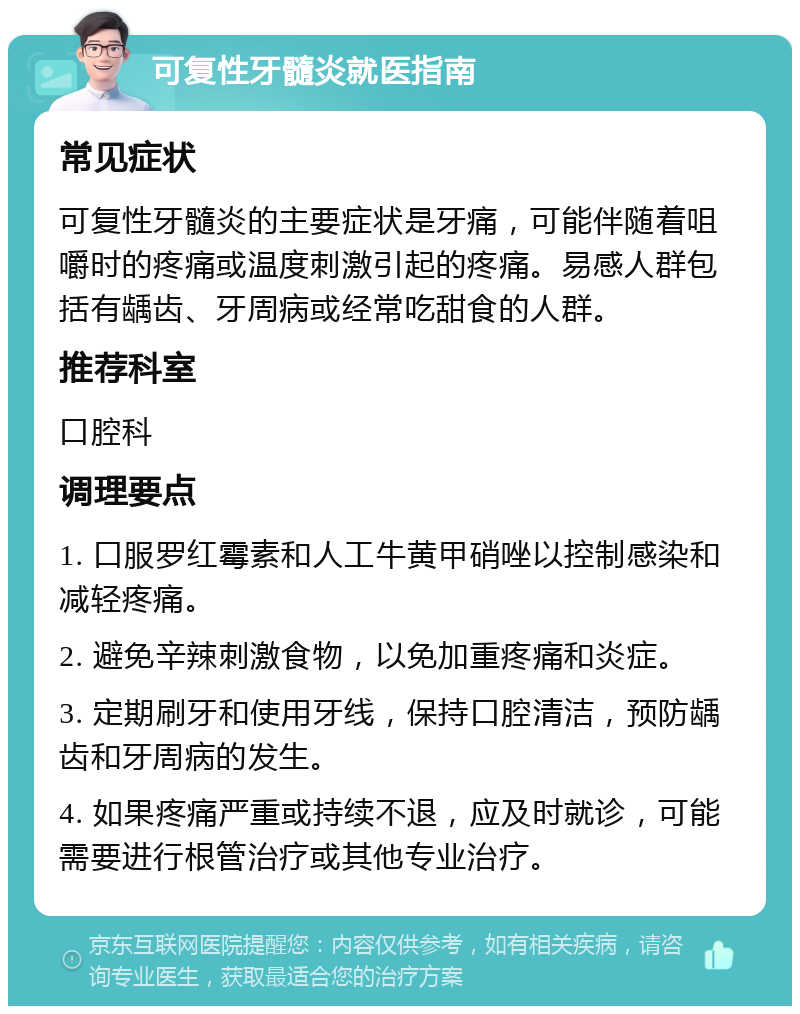 可复性牙髓炎就医指南 常见症状 可复性牙髓炎的主要症状是牙痛，可能伴随着咀嚼时的疼痛或温度刺激引起的疼痛。易感人群包括有龋齿、牙周病或经常吃甜食的人群。 推荐科室 口腔科 调理要点 1. 口服罗红霉素和人工牛黄甲硝唑以控制感染和减轻疼痛。 2. 避免辛辣刺激食物，以免加重疼痛和炎症。 3. 定期刷牙和使用牙线，保持口腔清洁，预防龋齿和牙周病的发生。 4. 如果疼痛严重或持续不退，应及时就诊，可能需要进行根管治疗或其他专业治疗。